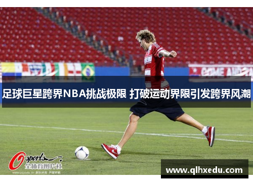 足球巨星跨界NBA挑战极限 打破运动界限引发跨界风潮