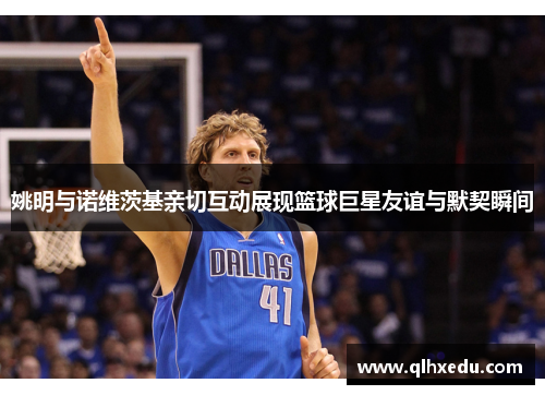 姚明与诺维茨基亲切互动展现篮球巨星友谊与默契瞬间