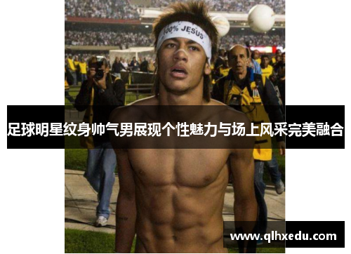 足球明星纹身帅气男展现个性魅力与场上风采完美融合