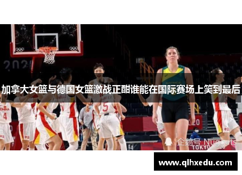 加拿大女篮与德国女篮激战正酣谁能在国际赛场上笑到最后